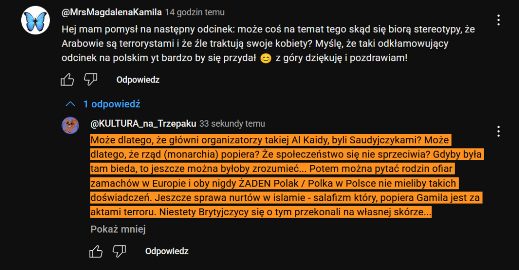 Dyskusja w necie: 
@MrsMagdalenaKamila
Hej mam pomysł na następny odcinek: może coś na temat tego skąd się biorą stereotypy, że Arabowie są terrorystami i że źle traktują swoje kobiety? Myślę, że taki odkłamowujący odcinek na polskim yt bardzo by się przydał 😊 z góry dziękuję i pozdrawiam!
@KULTURA_na_Trzepaku
Może dlatego, że główni organizatorzy takiej Al Kaidy, byli Saudyjczykami? Może dlatego, że rząd (monarchia) popiera? Że społeczeństwo się nie sprzeciwia? Gdyby była tam bieda, to jeszcze można byłoby zrozumieć... Potem można pytać rodzin ofiar zamachów w Europie i oby nigdy ŻADEN Polak / Polka w Polsce nie mieliby takich doświadczeń. Jeszcze sprawa nurtów w islamie - salafizm który, popiera Gamila jest za aktami terroru. Niestety Brytyjczycy się o tym przekonali na własnej skórze... 